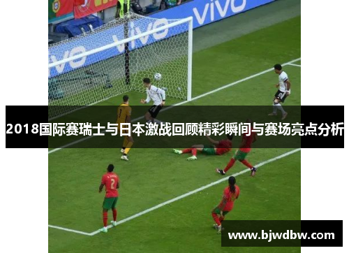 2018国际赛瑞士与日本激战回顾精彩瞬间与赛场亮点分析